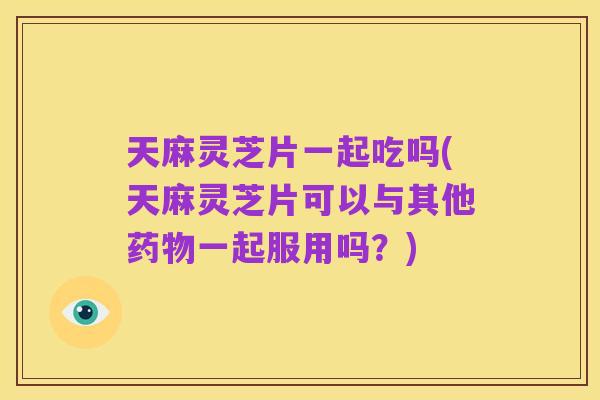 天麻灵芝片一起吃吗(天麻灵芝片可以与其他药物一起服用吗?)