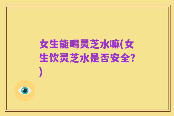 女生能喝灵芝水嘛(女生饮灵芝水是否安全？)