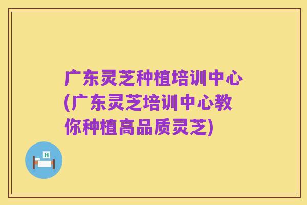 广东灵芝种植培训中心(广东灵芝培训中心教你种植高品质灵芝)