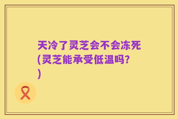 天冷了灵芝会不会冻死(灵芝能承受低温吗？)