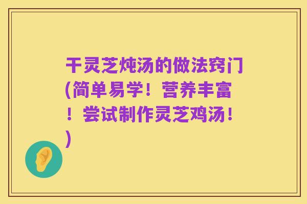 干灵芝炖汤的做法窍门(简单易学！营养丰富！尝试制作灵芝鸡汤！)