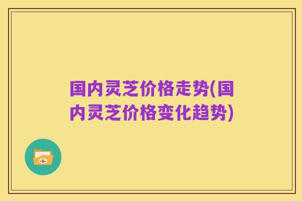 国内灵芝价格走势(国内灵芝价格变化趋势)