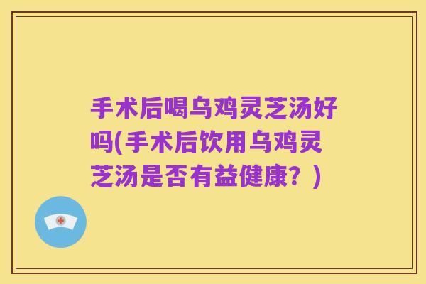 手术后喝乌鸡灵芝汤好吗(手术后饮用乌鸡灵芝汤是否有益健康?)
