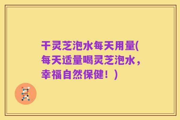 干灵芝泡水每天用量(每天适量喝灵芝泡水，幸福自然保健！)