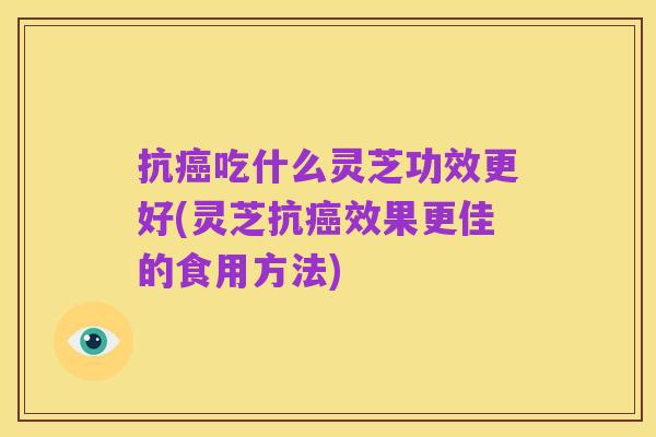 抗癌吃什么灵芝功效更好(灵芝抗癌效果更佳的食用方法)