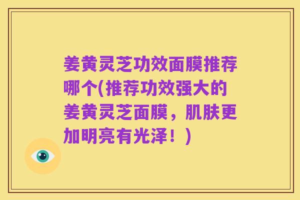 姜黄灵芝功效面膜推荐哪个(推荐功效强大的姜黄灵芝面膜,肌肤更加明亮有光泽!)