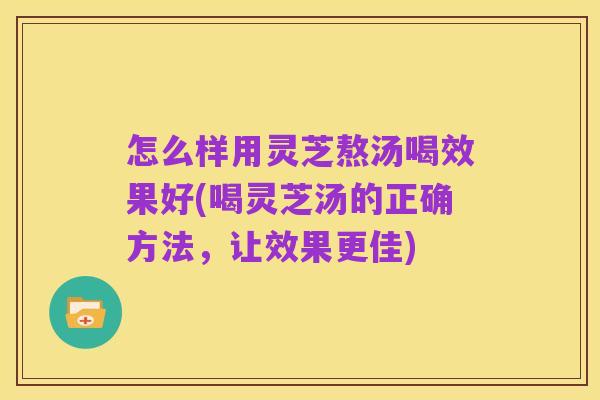 怎么样用灵芝熬汤喝效果好(喝灵芝汤的正确方法,让效果更佳)