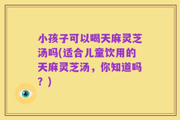 小孩子可以喝天麻灵芝汤吗(适合儿童饮用的天麻灵芝汤,你知道吗?)