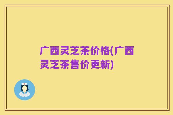 广西灵芝茶价格(广西灵芝茶售价更新)