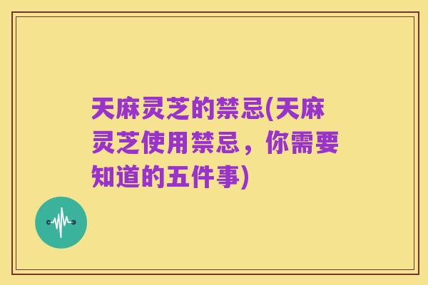 天麻灵芝的禁忌(天麻灵芝使用禁忌，你需要知道的五件事)