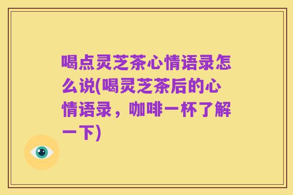 喝点灵芝茶心情语录怎么说(喝灵芝茶后的心情语录，咖啡一杯了解一下)
