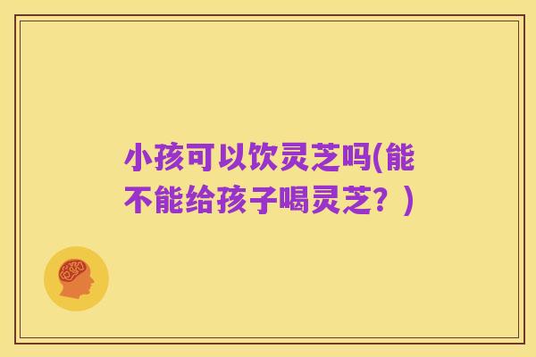小孩可以饮灵芝吗(能不能给孩子喝灵芝?)