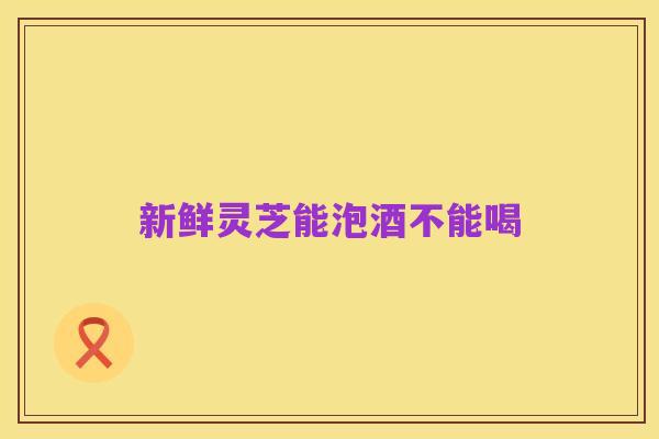新鲜灵芝能泡酒不能喝