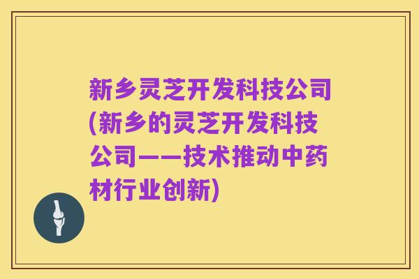 新乡灵芝开发科技公司(新乡的灵芝开发科技公司——技术推动中药材行业创新)