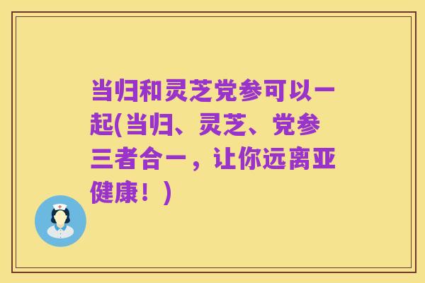 当归和灵芝党参可以一起(当归、灵芝、党参三者合一,让你远离亚健康!)