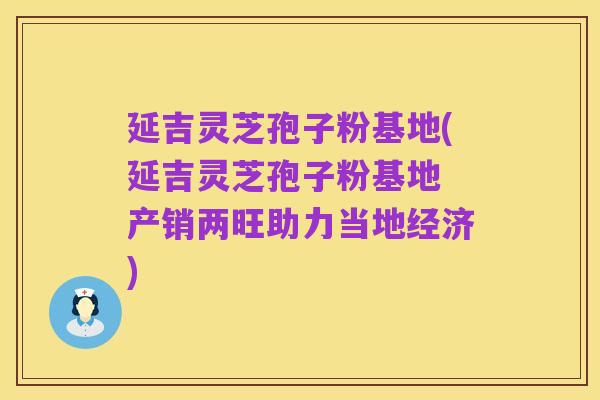 延吉灵芝孢子粉基地(延吉灵芝孢子粉基地 产销两旺助力当地经济)