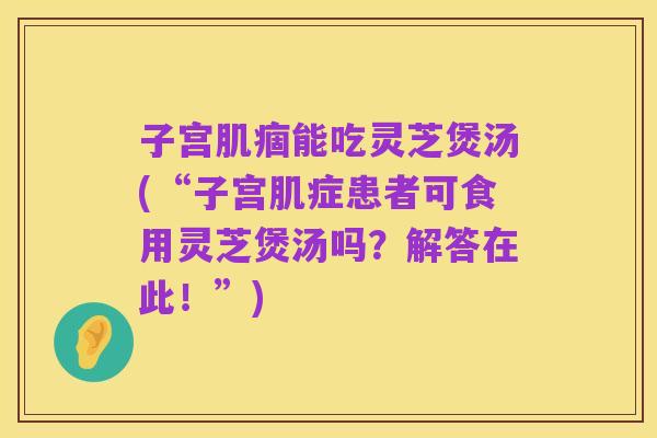 子宫肌痼能吃灵芝煲汤(“子宫肌症患者可食用灵芝煲汤吗?解答在此!”)