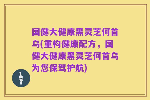 国健大健康黑灵芝何首乌(重构健康配方,国健大健康黑灵芝何首乌为您保驾护航)