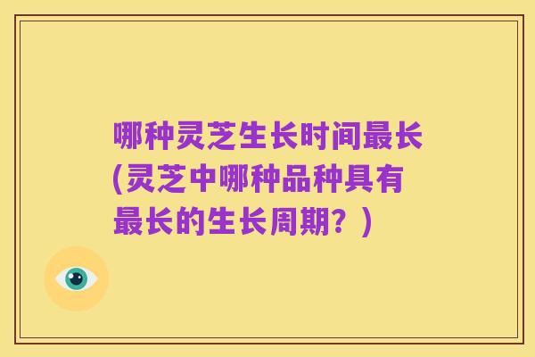 哪种灵芝生长时间最长(灵芝中哪种品种具有最长的生长周期?)