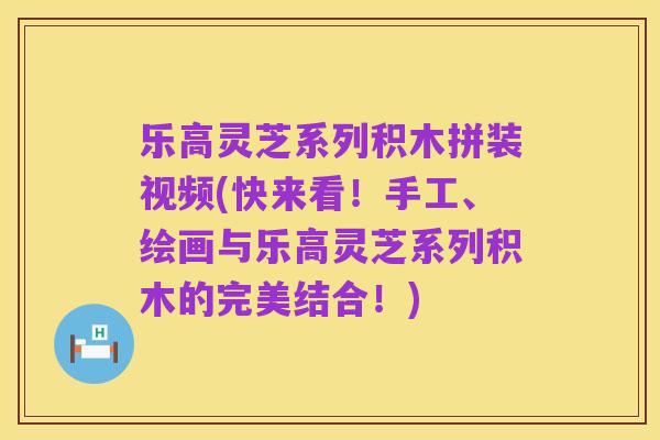 乐高灵芝系列积木拼装视频(快来看!手工、绘画与乐高灵芝系列积木的完美结合!)