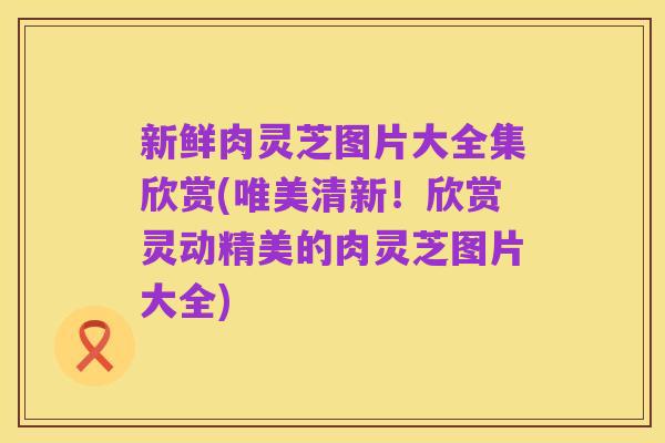 新鲜肉灵芝图片大全集欣赏(唯美清新！欣赏灵动精美的肉灵芝图片大全)