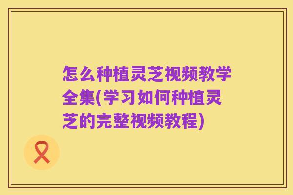 怎么种植灵芝视频教学全集(学习如何种植灵芝的完整视频教程)