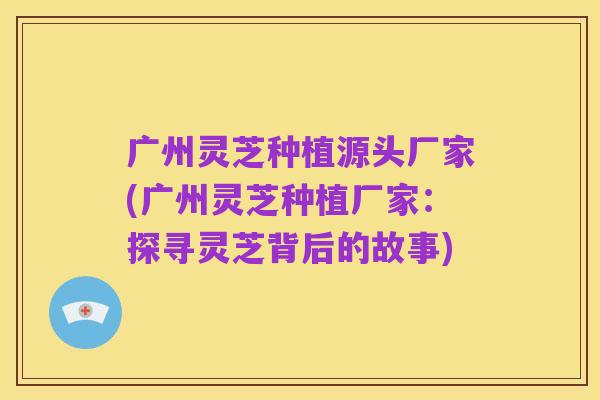 广州灵芝种植源头厂家(广州灵芝种植厂家:探寻灵芝背后的故事)