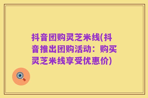抖音团购灵芝米线(抖音推出团购活动:购买灵芝米线享受优惠价)