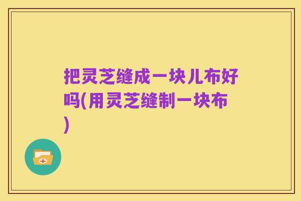 把灵芝缝成一块儿布好吗(用灵芝缝制一块布)