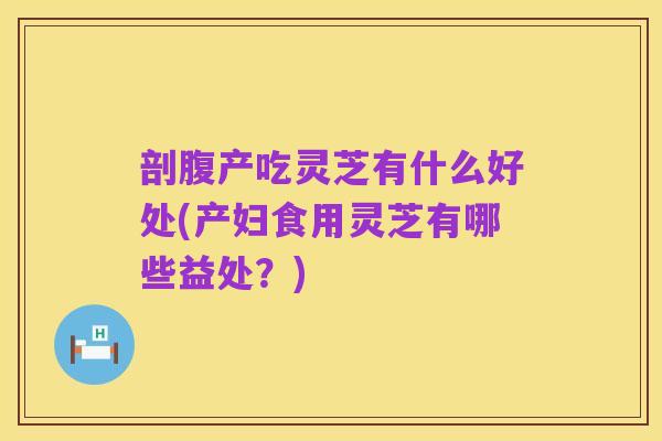 剖腹产吃灵芝有什么好处(产妇食用灵芝有哪些益处?)