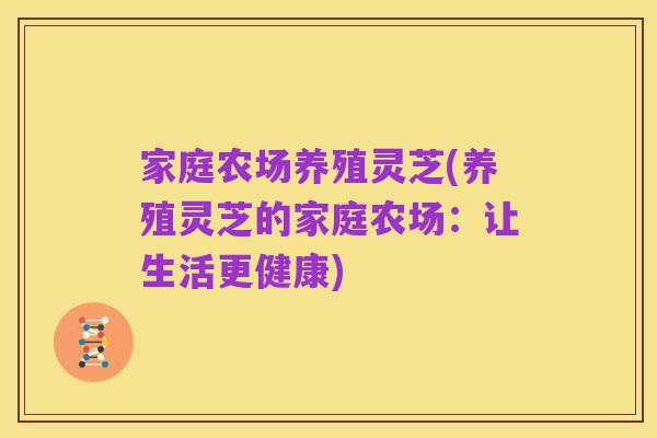 家庭农场养殖灵芝(养殖灵芝的家庭农场：让生活更健康)