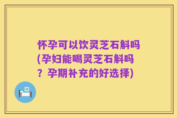 怀孕可以饮灵芝石斛吗(孕妇能喝灵芝石斛吗?孕期补充的好选择)