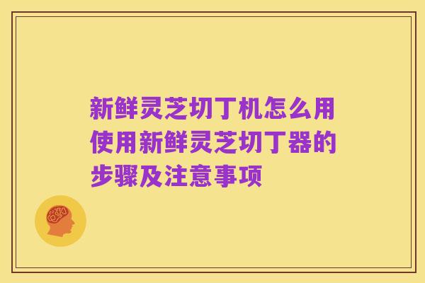 新鲜灵芝切丁机怎么用使用新鲜灵芝切丁器的步骤及注意事项