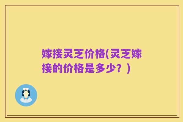 嫁接灵芝价格(灵芝嫁接的价格是多少?)