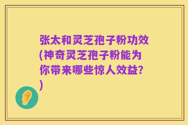 张太和灵芝孢子粉功效(神奇灵芝孢子粉能为你带来哪些惊人效益?)