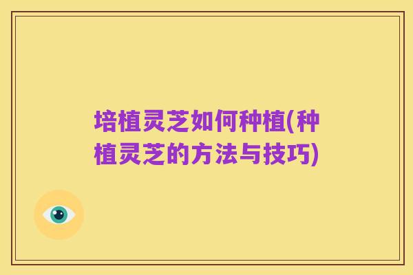 培植灵芝如何种植(种植灵芝的方法与技巧)