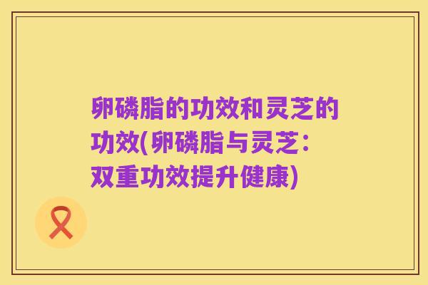 卵磷脂的功效和灵芝的功效(卵磷脂与灵芝：双重功效提升健康)
