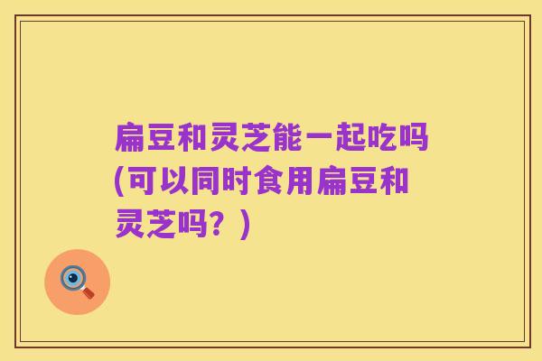 扁豆和灵芝能一起吃吗(可以同时食用扁豆和灵芝吗?)