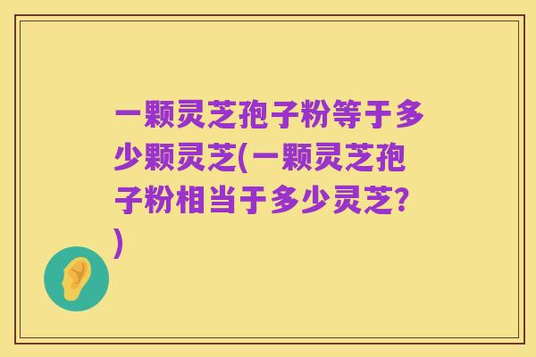 一颗灵芝孢子粉等于多少颗灵芝(一颗灵芝孢子粉相当于多少灵芝？)
