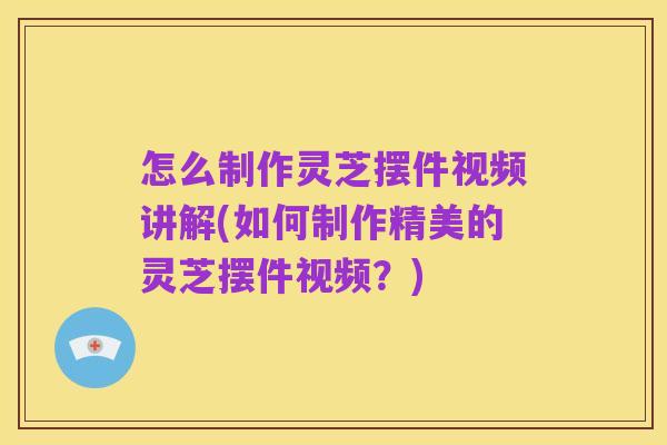 怎么制作灵芝摆件视频讲解(如何制作精美的灵芝摆件视频?)