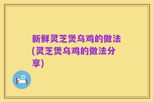 新鲜灵芝煲乌鸡的做法(灵芝煲乌鸡的做法分享)