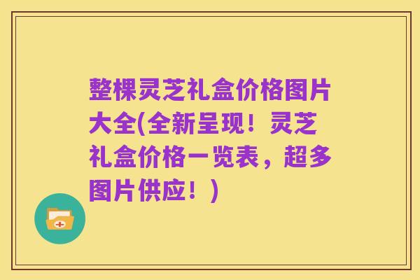 整棵灵芝礼盒价格图片大全(全新呈现!灵芝礼盒价格一览表,超多图片供应!)