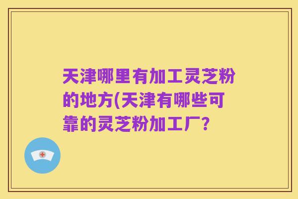 天津哪里有加工灵芝粉的地方(天津有哪些可靠的灵芝粉加工厂?