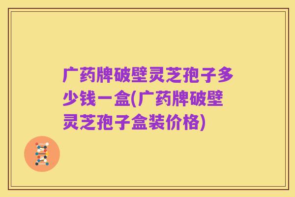 广药牌破壁灵芝孢子多少钱一盒(广药牌破壁灵芝孢子盒装价格)
