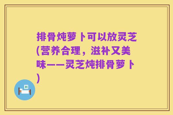 排骨炖萝卜可以放灵芝(营养合理,滋补又美味——灵芝炖排骨萝卜)