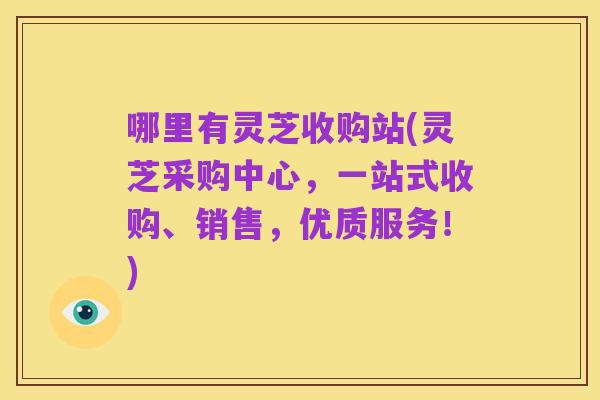 哪里有灵芝收购站(灵芝采购中心,一站式收购、销售,优质服务!)