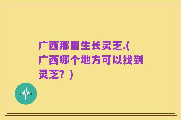 广西那里生长灵芝.(广西哪个地方可以找到灵芝？)