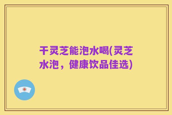 干灵芝能泡水喝(灵芝水泡，健康饮品佳选)