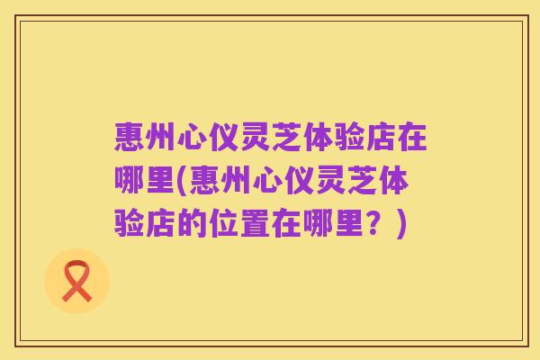惠州心仪灵芝体验店在哪里(惠州心仪灵芝体验店的位置在哪里?)