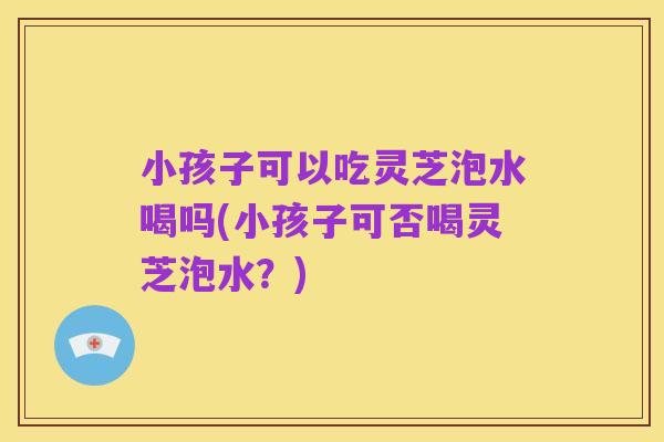 小孩子可以吃灵芝泡水喝吗(小孩子可否喝灵芝泡水?)